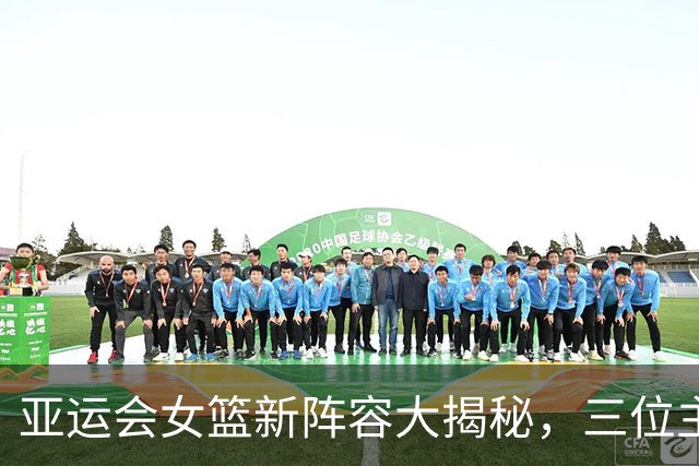 亚运会女篮新阵容大揭秘，三位主力缺席的“隐秘真相